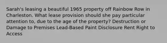 Sarah's leasing a beautiful 1965 property off Rainbow Row in Charleston. What lease provision should she pay particular attention to, due to the age of the property? Destruction or Damage to Premises Lead-Based Paint Disclosure Rent Right to Access