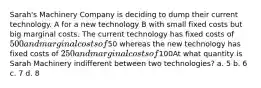 Sarah's Machinery Company is deciding to dump their current technology. A for a new technology B with small fixed costs but big marginal costs. The current technology has fixed costs of 500 and marginal costs of50 whereas the new technology has fixed costs of 250 and marginal costs of100At what quantity is Sarah Machinery indifferent between two technologies? a. 5 b. 6 c. 7 d. 8