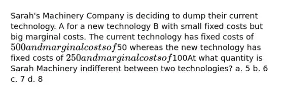 Sarah's Machinery Company is deciding to dump their current technology. A for a new technology B with small fixed costs but big marginal costs. The current technology has fixed costs of 500 and marginal costs of50 whereas the new technology has fixed costs of 250 and marginal costs of100At what quantity is Sarah Machinery indifferent between two technologies? a. 5 b. 6 c. 7 d. 8