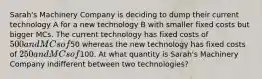 Sarah's Machinery Company is deciding to dump their current technology A for a new technology B with smaller fixed costs but bigger MCs. The current technology has fixed costs of 500 and MCs of50 whereas the new technology has fixed costs of 250 and MCs of100. At what quantity is Sarah's Machinery Company indifferent between two technologies?