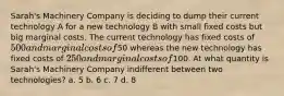 Sarah's Machinery Company is deciding to dump their current technology A for a new technology B with small fixed costs but big marginal costs. The current technology has fixed costs of 500 and marginal costs of50 whereas the new technology has fixed costs of 250 and marginal costs of100. At what quantity is Sarah's Machinery Company indifferent between two technologies? a. 5 b. 6 c. 7 d. 8