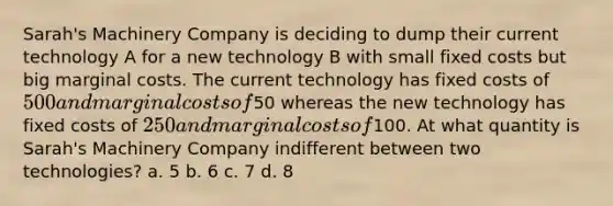 Sarah's Machinery Company is deciding to dump their current technology A for a new technology B with small <a href='https://www.questionai.com/knowledge/kRhNaxnwzu-fixed-costs' class='anchor-knowledge'>fixed costs</a> but big <a href='https://www.questionai.com/knowledge/k8jPqJqxj8-marginal-cost' class='anchor-knowledge'>marginal cost</a>s. The current technology has fixed costs of 500 and marginal costs of50 whereas the new technology has fixed costs of 250 and marginal costs of100. At what quantity is Sarah's Machinery Company indifferent between two technologies? a. 5 b. 6 c. 7 d. 8