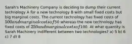 Sarah's Machinery Company is deciding to dump their current technology A for a new technology B with small fixed costs but big marginal costs. The current technology has fixed costs of 500 and marginal costs of50 whereas the new technology has fixed costs of 250 and marginal costs of100. At what quantity is Sarah Machinery indifferent between two technologies? a) 5 b) 6 c) 7 d) 8