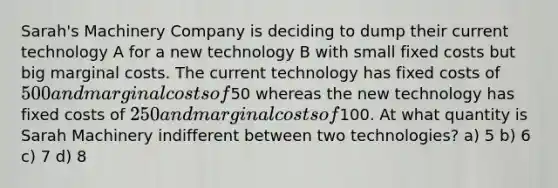 Sarah's Machinery Company is deciding to dump their current technology A for a new technology B with small <a href='https://www.questionai.com/knowledge/kRhNaxnwzu-fixed-costs' class='anchor-knowledge'>fixed costs</a> but big <a href='https://www.questionai.com/knowledge/k8jPqJqxj8-marginal-cost' class='anchor-knowledge'>marginal cost</a>s. The current technology has fixed costs of 500 and marginal costs of50 whereas the new technology has fixed costs of 250 and marginal costs of100. At what quantity is Sarah Machinery indifferent between two technologies? a) 5 b) 6 c) 7 d) 8