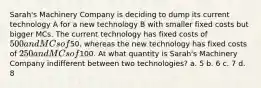 Sarah's Machinery Company is deciding to dump its current technology A for a new technology B with smaller fixed costs but bigger MCs. The current technology has fixed costs of 500 and MCs of50, whereas the new technology has fixed costs of 250 and MCs of100. At what quantity is Sarah's Machinery Company indifferent between two technologies? a. 5 b. 6 c. 7 d. 8