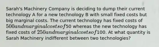 Sarah's Machinery Company is deciding to dump their current technology A for a new technology B with small fixed costs but big marginal costs. The current technology has fixed costs of 500 and marginal costs of50 whereas the new technology has fixed costs of 250 and marginal costs of100. At what quantity is Sarah Machinery indifferent between two technologies?