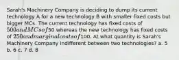 Sarah's Machinery Company is deciding to dump its current technology A for a new technology B with smaller fixed costs but bigger MCs. The current technology has fixed costs of 500 and MCs of50 whereas the new technology has fixed costs of 250 and marginal costs of100. At what quantity is Sarah's Machinery Company indifferent between two technologies? a. 5 b. 6 c. 7 d. 8