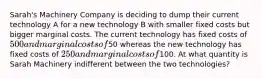 Sarah's Machinery Company is deciding to dump their current technology A for a new technology B with smaller fixed costs but bigger marginal costs. The current technology has fixed costs of 500 and marginal costs of50 whereas the new technology has fixed costs of 250 and marginal costs of100. At what quantity is Sarah Machinery indifferent between the two technologies?