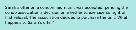 Sarah's offer on a condominium unit was accepted, pending the condo association's decision on whether to exercise its right of first refusal. The association decides to purchase the unit. What happens to Sarah's offer?