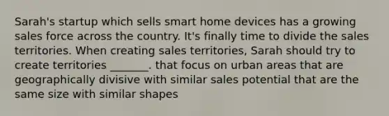 Sarah's startup which sells smart home devices has a growing sales force across the country. It's finally time to divide the sales territories. When creating sales territories, Sarah should try to create territories _______. that focus on urban areas that are geographically divisive with similar sales potential that are the same size with similar shapes