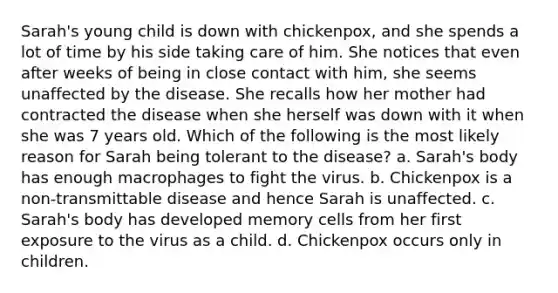 Sarah's young child is down with chickenpox, and she spends a lot of time by his side taking care of him. She notices that even after weeks of being in close contact with him, she seems unaffected by the disease. She recalls how her mother had contracted the disease when she herself was down with it when she was 7 years old. Which of the following is the most likely reason for Sarah being tolerant to the disease? a. Sarah's body has enough macrophages to fight the virus. b. Chickenpox is a non-transmittable disease and hence Sarah is unaffected. c. Sarah's body has developed memory cells from her first exposure to the virus as a child. d. Chickenpox occurs only in children.