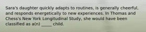 Sara's daughter quickly adapts to routines, is generally cheerful, and responds energetically to new experiences. In Thomas and Chess's New York Longitudinal Study, she would have been classified as a(n) _____ child.