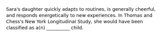 Sara's daughter quickly adapts to routines, is generally cheerful, and responds energetically to new experiences. In Thomas and Chess's New York Longitudinal Study, she would have been classified as a(n) __________ child.