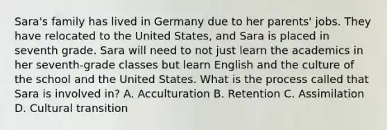 Sara's family has lived in Germany due to her parents' jobs. They have relocated to the United States, and Sara is placed in seventh grade. Sara will need to not just learn the academics in her seventh-grade classes but learn English and the culture of the school and the United States. What is the process called that Sara is involved in? A. Acculturation B. Retention C. Assimilation D. Cultural transition