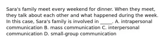 Sara's family meet every weekend for dinner. When they meet, they talk about each other and what happened during the week. In this case, Sara's family is involved in _____. A. intrapersonal communication B. mass communication C. interpersonal communication D. small-group communication