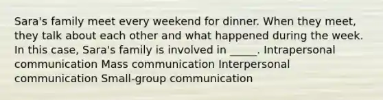 Sara's family meet every weekend for dinner. When they meet, they talk about each other and what happened during the week. In this case, Sara's family is involved in _____. Intrapersonal communication Mass communication Interpersonal communication Small-group communication