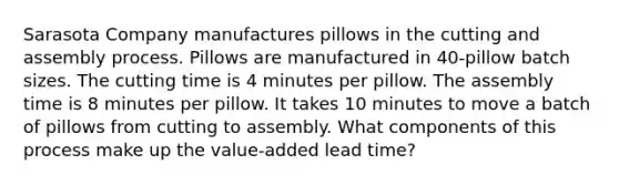 Sarasota Company manufactures pillows in the cutting and assembly process. Pillows are manufactured in 40-pillow batch sizes. The cutting time is 4 minutes per pillow. The assembly time is 8 minutes per pillow. It takes 10 minutes to move a batch of pillows from cutting to assembly. What components of this process make up the value-added lead time?