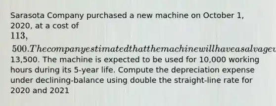 Sarasota Company purchased a new machine on October 1, 2020, at a cost of 113,500. The company estimated that the machine will have a salvage value of13,500. The machine is expected to be used for 10,000 working hours during its 5-year life. Compute the depreciation expense under declining-balance using double the straight-line rate for 2020 and 2021