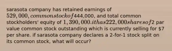 sarasota company has retained earnings of 529,000, common stock of444,000, and total common stockholders' equity of 1,390,000. it has 222,000 shares of2 par value common stock outstanding which is currently selling for 7 per share. if sarasota company declares a 2-for-1 stock split on its common stock, what will occur?