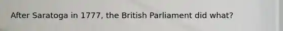 After Saratoga in 1777, the British Parliament did what?