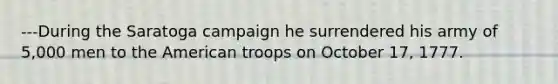 ---During the Saratoga campaign he surrendered his army of 5,000 men to the American troops on October 17, 1777.