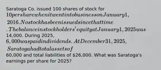 Saratoga Co. issued 100 shares of stock for 10 per share when it went into business on January 1, 2016. No stock has been issued since that time. The balance in stockholders' equity at January 1, 2025 was14,000. During 2025, 6,000 was paid in dividends. At December 31, 2025, Saratoga had total assets of60,000 and total liabilities of 26,000. What was Saratoga's earnings per share for 2025?