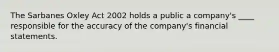 The Sarbanes Oxley Act 2002 holds a public a company's ____ responsible for the accuracy of the company's financial statements.