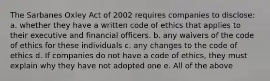 The Sarbanes Oxley Act of 2002 requires companies to disclose: a. whether they have a written code of ethics that applies to their executive and financial officers. b. any waivers of the code of ethics for these individuals c. any changes to the code of ethics d. If companies do not have a code of ethics, they must explain why they have not adopted one e. All of the above