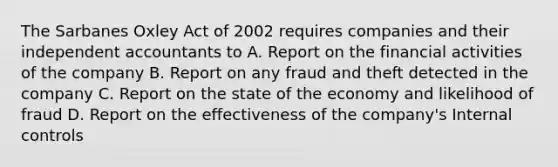 The Sarbanes Oxley Act of 2002 requires companies and their independent accountants to A. Report on the financial activities of the company B. Report on any fraud and theft detected in the company C. Report on the state of the economy and likelihood of fraud D. Report on the effectiveness of the company's Internal controls