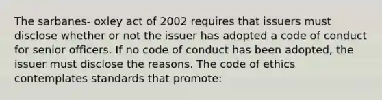 The sarbanes- oxley act of 2002 requires that issuers must disclose whether or not the issuer has adopted a code of conduct for senior officers. If no code of conduct has been adopted, the issuer must disclose the reasons. The code of ethics contemplates standards that promote: