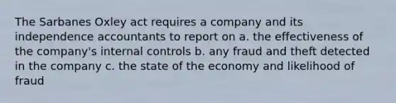 The Sarbanes Oxley act requires a company and its independence accountants to report on a. the effectiveness of the company's <a href='https://www.questionai.com/knowledge/kjj42owoAP-internal-control' class='anchor-knowledge'>internal control</a>s b. any fraud and theft detected in the company c. the state of the economy and likelihood of fraud