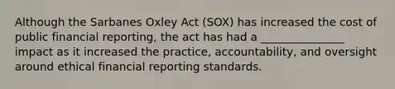 Although the Sarbanes Oxley Act (SOX) has increased the cost of public financial reporting, the act has had a _______________ impact as it increased the practice, accountability, and oversight around ethical financial reporting standards.