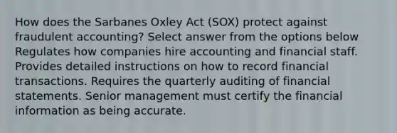 How does the Sarbanes Oxley Act (SOX) protect against fraudulent accounting? Select answer from the options below Regulates how companies hire accounting and financial staff. Provides detailed instructions on how to record financial transactions. Requires the quarterly auditing of financial statements. Senior management must certify the financial information as being accurate.