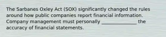 The Sarbanes Oxley Act (SOX) significantly changed the rules around how public companies report financial information. Company management must personally _______________ the accuracy of financial statements.