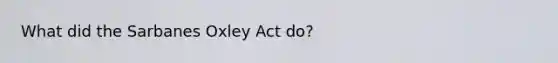 What did the Sarbanes Oxley Act do?