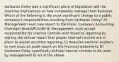 Sarbanes Oxley was a significant piece of legislation with far reaching implications on how companies manage their business. Which of the following is the most significant change to a public company's responsibilities resulting from Sarbanes Oxley? A) Management must now report to the Public Company Accounting Oversight Board(PCAOB) B) Management must accept responsibility for internal controls over financial reporting by signing the annual report that proper internal controls are in place to assure accurate reporting. C) Requires external auditors to now issue an audit report on the financial statements D) Sarbanes Oxley specifically defines internal controls to be used by management E) All of the above