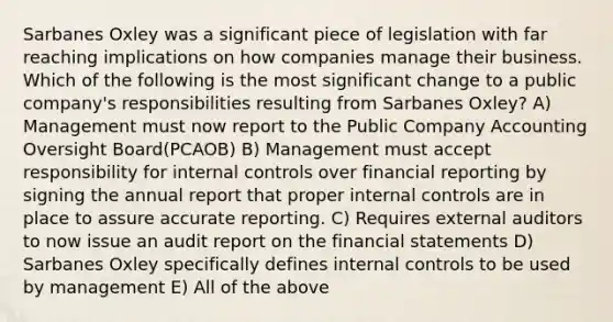 Sarbanes Oxley was a significant piece of legislation with far reaching implications on how companies manage their business. Which of the following is the most significant change to a public company's responsibilities resulting from Sarbanes Oxley? A) Management must now report to the Public Company Accounting Oversight Board(PCAOB) B) Management must accept responsibility for <a href='https://www.questionai.com/knowledge/kjj42owoAP-internal-control' class='anchor-knowledge'>internal control</a>s over financial reporting by signing the annual report that proper internal controls are in place to assure accurate reporting. C) Requires external auditors to now issue an audit report on the <a href='https://www.questionai.com/knowledge/kFBJaQCz4b-financial-statements' class='anchor-knowledge'>financial statements</a> D) Sarbanes Oxley specifically defines internal controls to be used by management E) All of the above