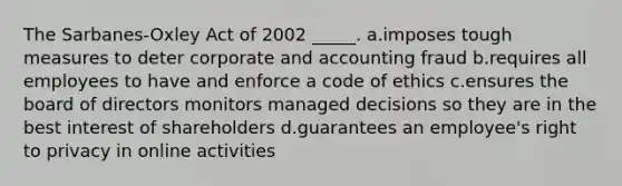 The Sarbanes-Oxley Act of 2002 _____. a.imposes tough measures to deter corporate and accounting fraud b.requires all employees to have and enforce a code of ethics c.ensures the board of directors monitors managed decisions so they are in the best interest of shareholders d.guarantees an employee's right to privacy in online activities