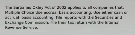 The Sarbanes-Oxley Act of 2002 applies to all companies that: Multiple Choice Use accrual-basis accounting. Use either cash or accrual- basis accounting. File reports with the Securities and Exchange Commission. File their tax return with the Internal Revenue Service.