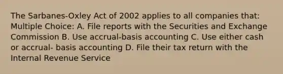 The Sarbanes-Oxley Act of 2002 applies to all companies that: Multiple Choice: A. File reports with the Securities and Exchange Commission B. Use accrual-basis accounting C. Use either cash or accrual- basis accounting D. File their tax return with the Internal Revenue Service