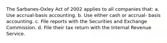 The Sarbanes-Oxley Act of 2002 applies to all companies that: a. Use accrual-basis accounting. b. Use either cash or accrual- basis accounting. c. File reports with the Securities and Exchange Commission. d. File their tax return with the Internal Revenue Service.