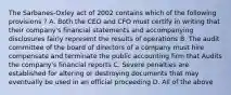 The Sarbanes-Oxley act of 2002 contains which of the following provisions ? A. Both the CEO and CFO must certify in writing that their company's financial statements and accompanying disclosures fairly represent the results of operations B. The audit committee of the board of directors of a company must hire compensate and terminate the public accounting firm that Audits the company's financial reports C. Severe penalties are established for altering or destroying documents that may eventually be used in an official proceeding D. All of the above