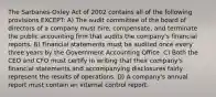 The Sarbanes-Oxley Act of 2002 contains all of the following provisions EXCEPT: A) The audit committee of the board of directors of a company must hire, compensate, and terminate the public accounting firm that audits the company's financial reports. B) Financial statements must be audited once every three years by the Government Accounting Office. C) Both the CEO and CFO must certify in writing that their company's financial statements and accompanying disclosures fairly represent the results of operations. D) A company's annual report must contain an internal control report.