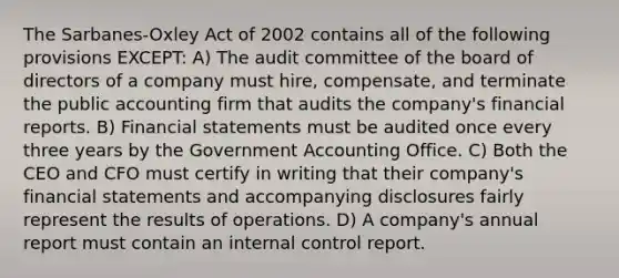 The Sarbanes-Oxley Act of 2002 contains all of the following provisions EXCEPT: A) The audit committee of the board of directors of a company must hire, compensate, and terminate the public accounting firm that audits the company's financial reports. B) Financial statements must be audited once every three years by the Government Accounting Office. C) Both the CEO and CFO must certify in writing that their company's financial statements and accompanying disclosures fairly represent the results of operations. D) A company's annual report must contain an internal control report.