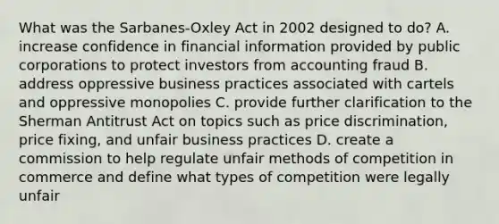 What was the Sarbanes-Oxley Act in 2002 designed to do? A. increase confidence in financial information provided by public corporations to protect investors from accounting fraud B. address oppressive business practices associated with cartels and oppressive monopolies C. provide further clarification to the Sherman Antitrust Act on topics such as price discrimination, price fixing, and unfair business practices D. create a commission to help regulate unfair methods of competition in commerce and define what types of competition were legally unfair