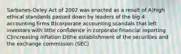 Sarbanes-Oxley Act of 2002 was enacted as a result of A)high ethical standards passed down by leaders of the big 4 accounting firms B)corporate accounting scandals that left investors with little confidence in corporate financial reporting C)increasing inflation D)the establishment of the securities and the exchange commission (SEC)