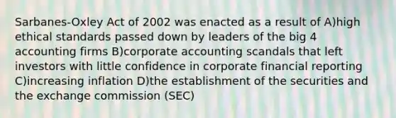 Sarbanes-Oxley Act of 2002 was enacted as a result of A)high ethical standards passed down by leaders of the big 4 accounting firms B)corporate accounting scandals that left investors with little confidence in corporate financial reporting C)increasing inflation D)the establishment of the securities and the exchange commission (SEC)