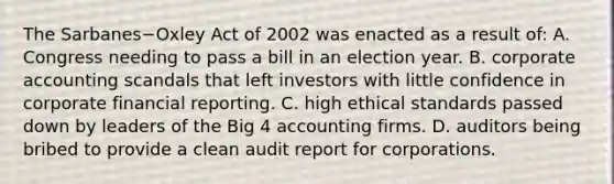 The Sarbanes−Oxley Act of 2002 was enacted as a result​ of: A. Congress needing to pass a bill in an election year. B. corporate accounting scandals that left investors with little confidence in corporate financial reporting. C. high ethical standards passed down by leaders of the Big 4 accounting firms. D. auditors being bribed to provide a clean audit report for corporations.