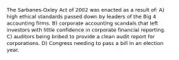 The Sarbanes-Oxley Act of 2002 was enacted as a result of: A) high ethical standards passed down by leaders of the Big 4 accounting firms. B) corporate accounting scandals that left investors with little confidence in corporate financial reporting. C) auditors being bribed to provide a clean audit report for corporations. D) Congress needing to pass a bill in an election year.