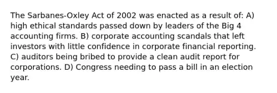 The Sarbanes-Oxley Act of 2002 was enacted as a result of: A) high ethical standards passed down by leaders of the Big 4 accounting firms. B) corporate accounting scandals that left investors with little confidence in corporate financial reporting. C) auditors being bribed to provide a clean audit report for corporations. D) Congress needing to pass a bill in an election year.